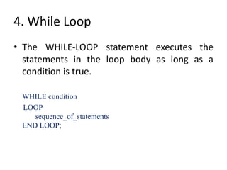 4. While Loop
• The WHILE-LOOP statement executes the
statements in the loop body as long as a
condition is true.
WHILE condition
LOOP
sequence_of_statements
END LOOP;
 
