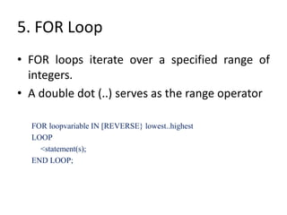 5. FOR Loop
• FOR loops iterate over a specified range of
integers.
• A double dot (..) serves as the range operator
FOR loopvariable IN [REVERSE} lowest..highest
LOOP
<statement(s);
END LOOP;
 