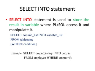 SELECT INTO statement
• SELECT INTO statement is used to store the
result in variable where PL/SQL access it and
manipulate it.
SELECT column_list INTO variable_list
FROM tablename
[WHERE condition]
Example: SELECT empno,salary INTO eno, sal
FROM employee WHERE empno=5;
 
