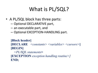 What is PL/SQL?
• A PL/SQL block has three parts:
– Optional DECLARATIVE part,
– an executable part, and
– Optional EXCEPTION-HANDLING part.
[Block header]
[DECLARE <constants> <variables> <cursors>]
[BEGIN]
<PL/SQL statements>
[EXCEPTION exception handling routine>]
END;
 