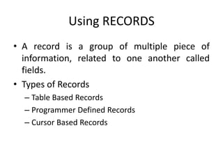 Using RECORDS
• A record is a group of multiple piece of
information, related to one another called
fields.
• Types of Records
– Table Based Records
– Programmer Defined Records
– Cursor Based Records
 