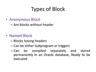 Types of Block
• Anonymous Block
– Are blocks without header
• Named Block
– Blocks having headers
– Can be either Subprogram or triggers
– Can be compiled separately and stored
permanently in an Oracle database, Ready to be
executed
 