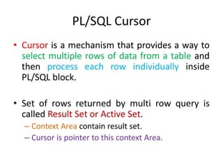 PL/SQL Cursor
• Cursor is a mechanism that provides a way to
select multiple rows of data from a table and
then process each row individually inside
PL/SQL block.
• Set of rows returned by multi row query is
called Result Set or Active Set.
– Context Area contain result set.
– Cursor is pointer to this context Area.
 