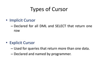 Types of Cursor
• Implicit Cursor
– Declared for all DML and SELECT that return one
row
• Explicit Cursor
– Used for queries that return more than one data.
– Declared and named by programmer.
 