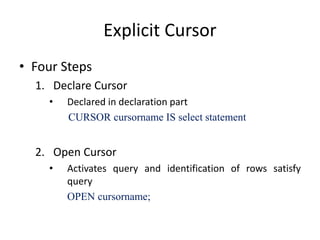 Explicit Cursor
• Four Steps
1. Declare Cursor
• Declared in declaration part
CURSOR cursorname IS select statement
2. Open Cursor
• Activates query and identification of rows satisfy
query
OPEN cursorname;
 