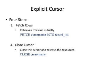 Explicit Cursor
• Four Steps
3. Fetch Rows
• Retrieves rows individually
FETCH cursorname INTO record_list
4. Close Cursor
• Close the cursor and release the resources
CLOSE cursorname;
 