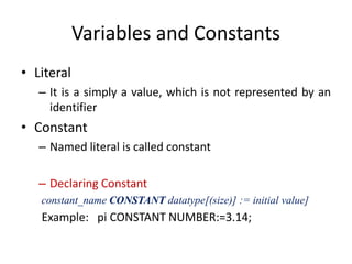 Variables and Constants
• Literal
– It is a simply a value, which is not represented by an
identifier
• Constant
– Named literal is called constant
– Declaring Constant
constant_name CONSTANT datatype[(size)] := initial value]
Example: pi CONSTANT NUMBER:=3.14;
 