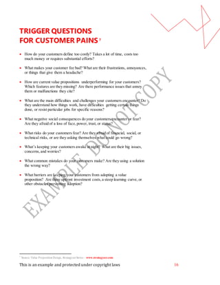 This is an example and protected under copyright laws 16
TRIGGER QUESTIONS
FOR CUSTOMER PAINS7
 How do your customers define too costly? Takes a lot of time, costs too
much money or requires substantial efforts?
 What makes your customer fee bad? What are their frustrations, annoyances,
or things that give them a headache?
 How are current value propositions underperforming for your customers?
Which features are they missing? Are there performance issues that annoy
them or malfunctions they cite?
 What are the main difficulties and challenges your customers encounter? Do
they understand how things work, have difficulties getting certain things
done, or resist particular jobs for specific reasons?
 What negative social consequences do your customers encounter or fear?
Are they afraid of a loss of face,power, trust, or status?
 What risks do your customers fear? Are they afraid of financial, social, or
technical risks, or are they asking themselves what could go wrong?
 What’s keeping your customers awake at night? What are their big issues,
concerns, and worries?
 What common mistakes do your customers make? Are they using a solution
the wrong way?
 What barriers are keeping your customers from adopting a value
proposition? Are there upfront investment costs,a steep learning curve, or
other obstacles preventing adoption?
7
Source: Value PropositionDesign, StrategyzerSeries – www.strategyzer.com
 