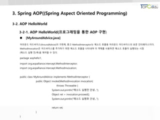 3. Spring AOP((Spring Aspect Oriented Programming)
3-2. AOP HelloWorld
3-2-1. AOP HelloWorld(프로그래밍을 통한 AOP 구현)
 [MyAroundAdvice.java]
어라운드 어드바이스(AroundAdvice)의 구현체, 충고 MethodInterceptor는 메소드 호출용 어라운드 어드바이스의 표준 인터페이스이다.
MethodInvocation은 어드바이스를 추가하기 위한 메소드 호출을 나타내며 이 객체를 사용하면 메소드 호출이 실행되는 시점
(메소드 실행 전/후)을 제어할 수 있다.
package aophello1;
import org.aopalliance.intercept.MethodInterceptor;
import org.aopalliance.intercept.MethodInvocation;
public class MyAroundAdvice implements MethodInterceptor {
public Object invoke(MethodInvocation invocation)
throws Throwable {
System.out.println("메소드 실행전 안녕...");
Object ret = invocation.proceed();
System.out.println("메소드 실행후 안녕...");
return ret;
}
}
 