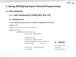 3. Spring AOP((Spring Aspect Oriented Programming)
3-2. AOP HelloWorld
3-2-1. AOP HelloWorld(프로그래밍을 통한 AOP 구현)
 [HelloMain.java]
Proxt 빈 객체를 생성후 MyAroundAdvice 및 타겟 객체인 PrintMsg를 위빙하여 프록시 생성
package aophello1;
import org.springframework.aop.framework.ProxyFactory;
public class HelloMain {
public static void main(String[] args) {
IPrintMsg target = new PrintMsg();
//Proxy 빈껍데기 생성
ProxyFactory pf = new ProxyFactory();
pf.addAdvice(new MyAroundAdvice()); //충고 add
pf.setTarget(target); //타겟 add
PrintMsg proxy = (PrintMsg)pf.getProxy();
proxy.sayHello();
}
}
 [실행결과]
메소드 실행 전 안녕...
Hello AOP...
메소드 실행 후 안녕...
 