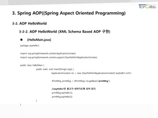 3. Spring AOP((Spring Aspect Oriented Programming)
3-2. AOP HelloWorld
3-2-2. AOP HelloWorld (XML Schema Based AOP 구현)
 [HelloMain.java]
package aophello1;
import org.springframework.context.ApplicationContext;
import org.springframework.context.support.ClassPathXmlApplicationContext;
public class HelloMain {
public static void main(String[] args) {
ApplicationContext ctx = new ClassPathXmlApplicationContext("aophello1.xml");
IPrintMsg printMsg = (IPrintMsg) ctx.getBean("printMsg");
//sayHello1만 충고가 내려가도록 되어 있다.
printMsg.sayHello1();
printMsg.sayHello2();
}
}
 