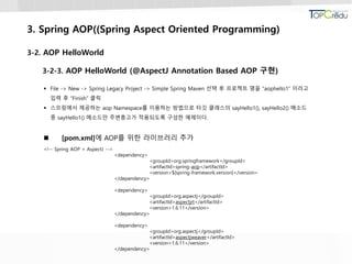 3. Spring AOP((Spring Aspect Oriented Programming)
3-2. AOP HelloWorld
3-2-3. AOP HelloWorld (@AspectJ Annotation Based AOP 구현)
 File -> New -> Spring Legacy Project -> Simple Spring Maven 선택 후 프로젝트 명을 “aophello1” 이라고
입력 후 “Finish” 클릭
 스프링에서 제공하는 aop Namespace를 이용하는 방법으로 타깃 클래스의 sayHello1(), sayHello2() 메소드
중 sayHello1() 메소드만 주변충고가 적용되도록 구성한 예제이다.
 [pom.xml]에 AOP를 위한 라이브러리 추가
<!-- Spring AOP + AspectJ -->
<dependency>
<groupId>org.springframework</groupId>
<artifactId>spring-aop</artifactId>
<version>${spring-framework.version}</version>
</dependency>
<dependency>
<groupId>org.aspectj</groupId>
<artifactId>aspectjrt</artifactId>
<version>1.6.11</version>
</dependency>
<dependency>
<groupId>org.aspectj</groupId>
<artifactId>aspectjweaver</artifactId>
<version>1.6.11</version>
</dependency>
 