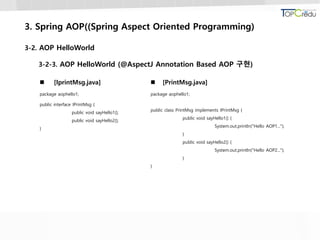 3. Spring AOP((Spring Aspect Oriented Programming)
3-2. AOP HelloWorld
3-2-3. AOP HelloWorld (@AspectJ Annotation Based AOP 구현)
 [IprintMsg.java]
package aophello1;
public interface IPrintMsg {
public void sayHello1();
public void sayHello2();
}
 [PrintMsg.java]
package aophello1;
public class PrintMsg implements IPrintMsg {
public void sayHello1() {
System.out.println("Hello AOP1...");
}
public void sayHello2() {
System.out.println("Hello AOP2...");
}
}
 