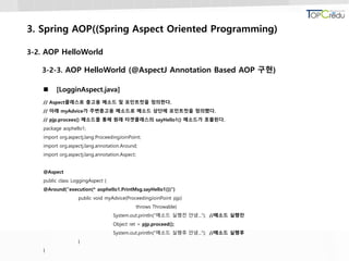 3. Spring AOP((Spring Aspect Oriented Programming)
3-2. AOP HelloWorld
3-2-3. AOP HelloWorld (@AspectJ Annotation Based AOP 구현)
 [LogginAspect.java]
// Aspect클래스로 충고용 메소드 및 포인트컷을 정의한다.
// 아래 myAdvice가 주변충고용 메소드로 메소드 상단에 포인트컷을 정의했다.
// pjp.procees() 메소드를 통해 원래 타겟클래스의 sayHello1() 메소드가 호출된다.
package aophello1;
import org.aspectj.lang.ProceedingJoinPoint;
import org.aspectj.lang.annotation.Around;
import org.aspectj.lang.annotation.Aspect;
@Aspect
public class LoggingAspect {
@Around("execution(* aophello1.PrintMsg.sayHello1())")
public void myAdvice(ProceedingJoinPoint pjp)
throws Throwable{
System.out.println("메소드 실행전 안녕..."); //메소드 실행전
Object ret = pjp.proceed();
System.out.println("메소드 실행후 안녕..."); //메소드 실행후
}
}
 