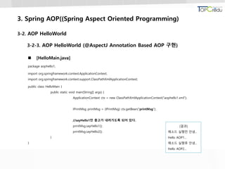 3. Spring AOP((Spring Aspect Oriented Programming)
3-2. AOP HelloWorld
3-2-3. AOP HelloWorld (@AspectJ Annotation Based AOP 구현)
 [HelloMain.java]
package aophello1;
import org.springframework.context.ApplicationContext;
import org.springframework.context.support.ClassPathXmlApplicationContext;
public class HelloMain {
public static void main(String[] args) {
ApplicationContext ctx = new ClassPathXmlApplicationContext("aophello1.xml");
IPrintMsg printMsg = (IPrintMsg) ctx.getBean("printMsg");
//sayHello1만 충고가 내려가도록 되어 있다.
printMsg.sayHello1();
printMsg.sayHello2();
}
}
[결과]
메소드 실행전 안녕...
Hello AOP1...
메소드 실행후 안녕...
Hello AOP2...
 