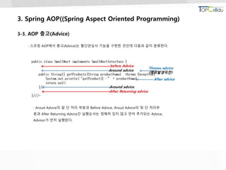 3. Spring AOP((Spring Aspect Oriented Programming)
3-3. AOP 충고(Advice)
: 스프링 AOP에서 충고(Advice)는 횡단관심사 기능을 구현한 것인데 다음과 같이 분류한다.
: Aroud Advice의 앞 단 처리 부분과 Before Advice, Aroud Advice의 뒷 단 처리부
분과 After Returning Advice간 실행순서는 정해져 있지 않고 먼저 추가되는 Advice,
Advisor가 먼저 실행된다.
 
