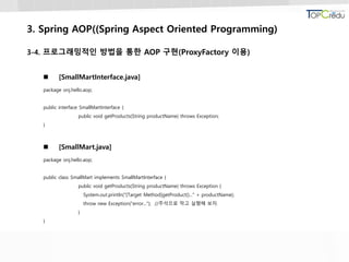 3. Spring AOP((Spring Aspect Oriented Programming)
3-4. 프로그래밍적인 방법을 통한 AOP 구현(ProxyFactory 이용)
 [SmallMartInterface.java]
package onj.hello.aop;
public interface SmallMartInterface {
public void getProducts(String productName) throws Exception;
}
 [SmallMart.java]
package onj.hello.aop;
public class SmallMart implements SmallMartInterface {
public void getProducts(String productName) throws Exception {
System.out.println("[Target Method]getProduct()..." + productName);
throw new Exception("error..."); //주석으로 막고 실행해 보자.
}
}
 