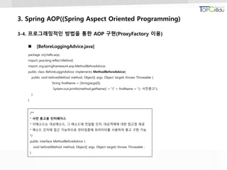 3. Spring AOP((Spring Aspect Oriented Programming)
3-4. 프로그래밍적인 방법을 통한 AOP 구현(ProxyFactory 이용)
 [BeforeLoggingAdvice.java]
package onj.hello.aop;
import java.lang.reflect.Method;
import org.springframework.aop.MethodBeforeAdvice;
public class BeforeLogginAdvice implements MethodBeforeAdvice{
public void before(Method method, Object[] args, Object target) throws Throwable {
String findName = (String)args[0];
System.out.println(method.getName() + "(" + findName + "):: 사전충고");
}
}
/**
* 사전 충고용 인터페이스
* 이메소드는 대상메소드, 그 메소드에 전달할 인자, 대상객체에 대한 접근점 제공
* 메소드 인자에 접근 가능하므로 런타임중에 파라미터를 사용하여 충고 구현 가능
*/
public interface MethodBeforeAdvice {
void before(Method method, Object[] args, Object target) throws Throwable ;
}
 