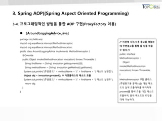 3. Spring AOP((Spring Aspect Oriented Programming)
3-4. 프로그래밍적인 방법을 통한 AOP 구현(ProxyFactory 이용)
 [AroundLoggingAdvice.java]
package onj.hello.aop;
import org.aopalliance.intercept.MethodInterceptor;
import org.aopalliance.intercept.MethodInvocation;
public class AroundLoggingAdvice implements MethodInterceptor {
@Override
public Object invoke(MethodInvocation invocation) throws Throwable {
String findName = (String) invocation.getArguments()[0];
String methodName = (String) invocation.getMethod().getName();
System.out.println("[주변충고]" + methodName + "(" + findName + ") 메소드 실행전");
Object obj = invocation.proceed(); // 타켓클래스의 메소드 호출
System.out.println("[주변충고]" + methodName + "(" + findName + ") 메소드 실행후");
return obj;
}
}
/* 이전에 사전,사후 충고를 엮었는
데 주변충고를 통해 둘 다를 엮을
수 있다.*/
public interface
MethodInterceptor {
Object
invoke(MethodInvocation
invocation) throws Throwable;
}
MethodInterceptor 구현 클래스
(주변충고용 클래스)는 대상 메소
드의 실제 호출여부를 제어하며
proceed를 통해 호출 타깃 메소드
호출하며, 원래 메소드의 리턴을
대체 가능하다.
 