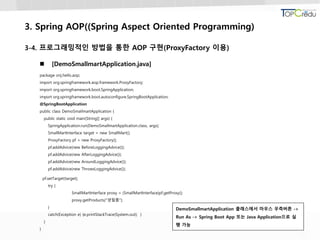 3. Spring AOP((Spring Aspect Oriented Programming)
3-4. 프로그래밍적인 방법을 통한 AOP 구현(ProxyFactory 이용)
 [DemoSmallmartApplication.java]
package onj.hello.aop;
import org.springframework.aop.framework.ProxyFactory;
import org.springframework.boot.SpringApplication;
import org.springframework.boot.autoconfigure.SpringBootApplication;
@SpringBootApplication
public class DemoSmallmartApplication {
public static void main(String[] args) {
SpringApplication.run(DemoSmallmartApplication.class, args);
SmallMartInterface target = new SmallMart();
ProxyFactory pf = new ProxyFactory();
pf.addAdvice(new BeforeLoggingAdvice());
pf.addAdvice(new AfterLoggingAdvice());
pf.addAdvice(new AroundLoggingAdvice());
pf.addAdvice(new ThrowsLoggingAdvice());
pf.setTarget(target);
try {
SmallMartInterface proxy = (SmallMartInterface)pf.getProxy();
proxy.getProducts("생필품");
}
catch(Exception e) {e.printStackTrace(System.out); }
}
}
DemoSmallmartApplication 클래스에서 마우스 우측버튼 ->
Run As -> Spring Boot App 또는 Java Application으로 실
행 가능
 