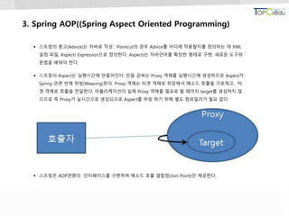 3. Spring AOP((Spring Aspect Oriented Programming)
 스프링의 충고(Advice)는 자바로 작성 : Pointcut의 경우 Advice를 어디에 적용할지를 정의하는 데 XML
설정 파일, AspectJ Expression으로 정의한다. AspectJ는 자바언어를 확장한 형태로 구현. 새로운 도구와
문법을 배워야 한다.
 스프링의 Aspect는 실행시간에 만들어진다. 빈을 감싸는 Proxy 객체를 실행시간에 생성하므로 Aspect가
Spring 관련 빈에 위빙(Weaving)된다. Proxy 객체는 타겟 객체로 위장해서 메소드 호출을 가로채고, 타
겟 객체로 호출을 전달한다. 어플리케이션이 실제 Proxy 객체를 필요로 할 때까지 target를 생성하지 않
으므로 즉 Proxy가 실시간으로 생성되므로 Aspect를 위빙 하기 위해 별도 컴파일러가 필요 없다.
 스프링은 AOP연맹의 인터페이스를 구현하며 메소드 호출 결합점(Join Point)만 제공한다.
 