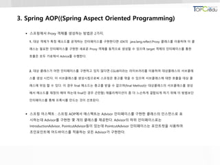 3. Spring AOP((Spring Aspect Oriented Programming)
 스프링에서 Proxy 객체를 생성하는 방법은 2가지.
1. 대상 객체가 특정 메소드를 공개하는 인터페이스를 구현한다면 JDK의 java.lang.reflect.Proxy 클래스를 이용하며 이 클
래스는 필요한 인터페이스를 구현한 새로운 Proxy 객체를 동적으로 생성할 수 있으며 target 객체의 인터페이스를 통한
호출은 모두 가로채서 Advice를 수행한다.
2. 대상 클래스가 어떤 인터페이스를 구현하고 있지 않다면 CGLIB이라는 라이브러리를 이용하여 대상클래스의 서브클래
스를 생성 시킨다. 이 서브클래스를 생성시킴으로써 스프링은 충고를 엮을 수 있으며 서브클래스에 대한 호출을 대상 클
래스에 위임 할 수 있다. 이 경우 final 메소드는 충고를 받을 수 없으며(final Method는 대상클래스의 서브클래스를 생성
해서 메소드를 재정의 해야 하는데 final인 경우 곤란함) 애플리케이션이 좀 더 느슨하게 결합되게 하기 위해 이 방법보단
인터페이스를 통해 프록시를 만드는 것이 선호된다.
 스프링 어스팩트 : 스프링 AOP에서 애스팩트는 Advisor 인터페이스를 구현한 클래스의 인스턴스로 표
시하는데 Advisor를 구현한 몇 개의 클래스를 제공한다. Advisor의 하위 인터페이스로는
IntroductionAdvisor, PointcutAdvisor등이 있는데 PointcutAdvisor 인터페이스는 포인트컷을 사용하여
조인포인트에 어드바이스를 적용하는 모든 Advisor가 구현한다.
 