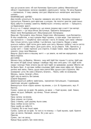 про це сучасне село: «В селі Калинова Братського району Миколаївської
області поруйнована колиска корифеїв українського театру. На місці будинку
— пасовисько. У тому самому селі досі зберігається неповторне мистецтво
шитва».
КАЛИНІВСЬКЕ ШИТВО
Два голуби цілуються, Та хоругви завмерли між квіток. Калинівці попідруки
гуртуються, Рівняють долі-хрестики в шнурок. На полотні зростає зоре-синьо
Крізь забуття й зимову заметіль Майбутнього літопису насіння — Триєдність
на барвінковім хресті.
В е д у ч а. У народі уважається, що кожна людина має в житті три матері:
перша мати — це наша Вічна Заступниця, Пресвята Богородиця.
Показ ікони Володимирської (Вишгородської) Богородиці.
Ведучий. Послухайте вірш Євгена Сверстюка «Володимир- ська Богоматір».
В лиці скорботнім, в лиці суворім Надії промінь, а горя море. Уже проплито і
ще проплисти — Скорботна мати висока і чиста. В лихому світі змов і обмови
Нам тільки світить чудо любові. І ця Дитина, іще сповита, Мудро у мами
вчиться любити. Щоб потім дати закон для світу, Мужньо любити і нести світло
Супроти ночі і злоби перти. Для цього жити, за це умерти. Тобі, Пречиста, у
цьому світі — Саме терпіння усе стерпіти. А море темне, море бездонне. В
кожного люду своя Мадонна.
Ведуча. Друга мати в нашому житті — це земля, на якій ми народилися, наша
Мати-Україна.
ДО СИНА
Молися Богу за Вкраїну, Молися, сину мій! Щоб Бог підняв її з руїни, Щоб дав
Він волю їй! Щоб сонце правди і свободи Над нею сяло день і ніч; Щоб всякі
свари і незгоди Повік втекли від неї пріч! Щоб не кривавими руками Обняти міг
би брата брат, А чистими любви сльозами Щоб змив свою офіру кат. Молись,
дитино моя мила, Покіль душа твоя свята! Моя душа в грісі струхліла, Мої
осквернені уста. Не смію я благать Благого... Покіль себе не осквернив,
Молись, проси, Благай у Його,
Щоб гнів на милість Він змінив.
(Сергій Бердяєв)
Демонструються роботи майстринь, присвячені Батьківщині, її краєвидам,
пам'ятним місцям і надбанням.
Виконується пісня «Одна калина під вікном...» (сл. В. Куровського, муз. Р.
Квінта).
Сумно, сумно аж за край, Не дивись на мене — Грай музико, грай. Зимно,
зимно на душі, Забирай, що хочеш, Тільки залиши.
Приспів:
Одну калину за вікном,
Одну родину за столом,
Одну стежину, щоб додому йшла сама.
Одну любов на все життя,
Одну журбу до забуття
І Україну, бо в нас іншої нема.
Сумно, сумно аж за край, Та чого ж ти плачеш — Грай музико, грай. Крапля
горя не заллє, Наливай, козаче, бо у нас ще є.
Приспів.
Сумно, так і не засну,
Краще буду думать про свою весну,
 