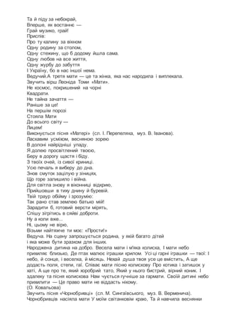 Та й піду за небокрай,
Вперше, як востаннє —
Грай музико, грай!
Приспів:
Про ту калину за вікном
Одну родину за столом,
Одну стежину, що б додому йшла сама.
Одну любов на все життя,
Одну журбу до забуття
І Україну, бо в нас іншої нема.
Ведучий.А третя мати — це та жінка, яка нас народила і виплекала.
Звучить вірш Леоніда Томи «Мати».
Не космос, покришений на чорні
Квадрати.
Не тайна зачаття —
Раніше за це!
На першім порозі
Стояла Мати
До всього світу —
Лицем!
Виконується пісня «Матері» (сл. І. Перепеляка, муз. В. Іванова).
Ласкавим усміхом, весняною зорею
В долоні найрідніші упаду.
Я долею просвітлений твоєю,
Беру в дорогу щастя і біду.
З твоїх очей, із сивої криниці.
Усю печаль я виберу до дна.
Знов смуток зацілую у зіницях,
Що горе залишило і війна.
Для світла знову я віконниці відкрию,
Прийшовши в тиху днину й буревій.
Твій траур обійму і зрозумію:
Так рано став землею батько мій!
Зарадити б, готовий версти мірять,
Спішу зігрітись в сяйві доброти.
Ну а коли вже...
Ні, цьому не вірю,
Візьми найтяжче ти моє: «Прости!»
Ведуча. На сцену запрошується родина, у якій багато дітей
і яка може бути зразком для інших.
Народжена дитина на добро. Весела мати і м'яка колиска, І мати небо
прихиляє близько, Де птах малює іграшки крилом. Усі ці гарні іграшки — твої: І
небо, й сонце, і веселка, й місяць. Нехай душа твоя усе це вмістить, А ще
додасть поля, степи, гаї. Співає мати пісню колискову Про котика і затишок у
хаті, А ще про те, який хоробрий тато, Який у нього бистрий, вірний коник. І
здалеку та пісня колискова Нам чується гучніше за гармати. Своїй дитині небо
прихилити — Це право мати не віддасть нікому.
(О. Ковальова)
Звучить пісня «Чорнобривці» (сл. М. Сингаївського, муз. В. Верменича).
Чорнобривців насіяла мати У моїм світанковім краю, Та й навчила веснянки
 