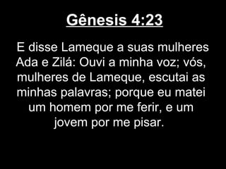 Gênesis 4:23
E disse Lameque a suas mulheres
Ada e Zilá: Ouvi a minha voz; vós,
mulheres de Lameque, escutai as
minhas palavras; porque eu matei
um homem por me ferir, e um
jovem por me pisar.
 