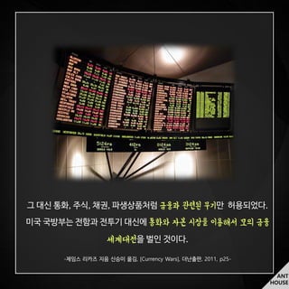 ANT
HOUSE
그 대신 통화, 주식, 채권, 파생상품처럼 금융과 관련된 무기만 허용되었다.
미국 국방부는 전함과 전투기 대신에 통화와 자본 시장을 이용해서 모의 금융
세계대전을 벌인 것이다.
- , [Currency Wars], , 2011, p25-
 