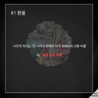 ANT
HOUSE
#1 환율
사전적 의미는 ‘한 나라의 화폐와 외국 화폐와의 교환 비율’
즉, ‘외국 돈의 가격’
 
