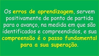 Os erros de aprendizagem, servem
positivamente de ponto de partida
para o avanço, na medida em que são
identificados e compreendidos, e sua
compreensão é o passo fundamental
para a sua superação.
 