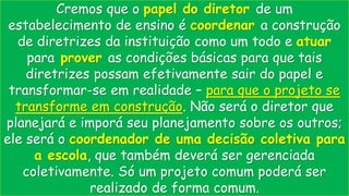 Cremos que o papel do diretor de um
estabelecimento de ensino é coordenar a construção
de diretrizes da instituição como um todo e atuar
para prover as condições básicas para que tais
diretrizes possam efetivamente sair do papel e
transformar-se em realidade – para que o projeto se
transforme em construção. Não será o diretor que
planejará e imporá seu planejamento sobre os outros;
ele será o coordenador de uma decisão coletiva para
a escola, que também deverá ser gerenciada
coletivamente. Só um projeto comum poderá ser
realizado de forma comum.
 
