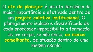 O ato de planejar é um ato decisório da
maior importância e efetivado dentro de
um projeto coletivo institucional. O
planejamento isolado e diversificado de
cada professor impossibilita a formação
de um corpo, se não único, ao menos
semelhante, de atuação dentro de uma
mesma escola.
 
