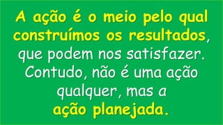 A ação é o meio pelo qual
construímos os resultados,
que podem nos satisfazer.
Contudo, não é uma ação
qualquer, mas a
ação planejada.
 