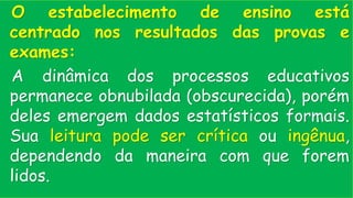 O estabelecimento de ensino está
centrado nos resultados das provas e
exames:
A dinâmica dos processos educativos
permanece obnubilada (obscurecida), porém
deles emergem dados estatísticos formais.
Sua leitura pode ser crítica ou ingênua,
dependendo da maneira com que forem
lidos.
 