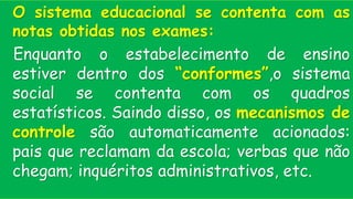 O sistema educacional se contenta com as
notas obtidas nos exames:
Enquanto o estabelecimento de ensino
estiver dentro dos “conformes”,o sistema
social se contenta com os quadros
estatísticos. Saindo disso, os mecanismos de
controle são automaticamente acionados:
pais que reclamam da escola; verbas que não
chegam; inquéritos administrativos, etc.
 