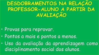 DESDOBRAMENTOS NA RELAÇÃO
PROFESSOR-ALUNO A PARTIR DA
AVALIAÇÃO
• Provas para reprovar.
• Pontos a mais e pontos a menos.
• Uso da avaliação da aprendizagem como
disciplinamento social dos alunos.
 