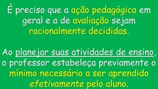 É preciso que a ação pedagógica em
geral e a de avaliação sejam
racionalmente decididas.
Ao planejar suas atividades de ensino,
o professor estabeleça previamente o
mínimo necessário a ser aprendido
efetivamente pelo aluno.
 