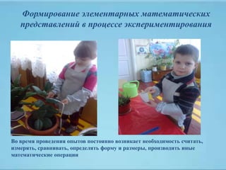 Формирование элементарных математических
представлений в процессе экспериментирования
Во время проведения опытов постоянно возникает необходимость считать,
измерять, сравнивать, определять форму и размеры, производить иные
математические операции
 