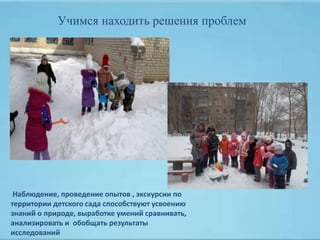 Наблюдение, проведение опытов , экскурсии по
территории детского сада способствуют усвоению
знаний о природе, выработке умений сравнивать,
анализировать и обобщать результаты
исследований
Учимся находить решения проблем
 