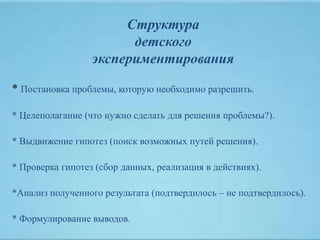 Структура
детского
экспериментирования
* Постановка проблемы, которую необходимо разрешить.
* Целеполагание (что нужно сделать для решения проблемы?).
* Выдвижение гипотез (поиск возможных путей решения).
* Проверка гипотез (сбор данных, реализация в действиях).
*Анализ полученного результата (подтвердилось – не подтвердилось).
* Формулирование выводов.
 