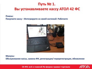 54-ФЗ: всё о главной Re:форме правил торговли
Путь № 1.
Вы устанавливаете кассу АТОЛ 42 ФС
Плюсы:
Покупаете кассу – Интегрируете со своей системой- Работаете
Минусы:
Обслуживание кассы, замена ФН, регистрация/ перерегистрация, обновление
 