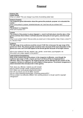 Proposal
1
Working Title:
Hidden Blade
What is it called? This can change if you think of something better later
Product’s Purpose:
The magazine gives information about the games the products purpose is to educated the
reader.
What is the product’s purpose (entertain/educate etc.) and how will you achieve this?
Genre:
The product is a magazine.
What sort of product is it
Content
The content of the product is about Assassin’s creed it will talk about what the story of the
games and how there linked, it will talk about the best parts of each game, and who made
them.
What is your product about? Discuss what you would put in it (be specific). Does it have a story? If
so, discuss it here
Audience:
The age range of my audience would be around 15-20 this is because the age range of the
games are 15-18. The primary gender would be male, because all the main characters in the
games are male, but it will also appeal to the female gender because of its bright colours.
Who is your audience? Be very detailed; age, gender, social status, psychographic etc
Why would your project appeal to this person?
Legal & Ethical Considerations:
None of the content that will be shown in the magazine isoffensive, even though the
audience age range is 15-20, anyone can buy it as there will be no inappropriate or
offensive used in the magazine. No religious groups will be offended by the content of the
magazine, As there is nothing to do with religion in these games. The product (magazine) is
about characters that already exist in video games.
Think about any offensive material you will include?
Will you restrict younger people using/accessing it?
Will it offend any social groups/religions/ethnicities?
How will you ensure you do not offend anyone?
Are you using characters/names/logos of existing products/IPs?
Will you product be sufficiently different from existing products to not get sued for copyright
infringement?
 