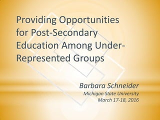 Providing Opportunities
for Post-Secondary
Education Among Under-
Represented Groups
Barbara Schneider
Michigan State University
March 17-18, 2016
 