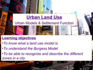 Urban Land Use
Urban Models & Settlement Function
Learning objectives
•To know what a land use model is
•To understand the Burgess Model
•To be able to recognize and describe the different
zones in a city
 