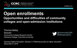 OECD OPENING HIGHER EDUCATION: WHAT THE FUTURE MIGHT BRING / DECEMBER 8, 2016
1
COMMUNITY COLLEGE RESEARCH CENTER
DECEMBER 8, 2016
Thomas Bailey
Community College Research Center
Teachers College, Columbia University
Open enrollments
Opportunities and difficulties of community
colleges and open-admission institutions
Thomas Bailey
Director
Community College Research Center
Teachers College, Columbia University
Opening Higher Education, Session 4: Widening access to higher education
December 8, 2016
@CommunityCCRC
#RedesigningCCs
 