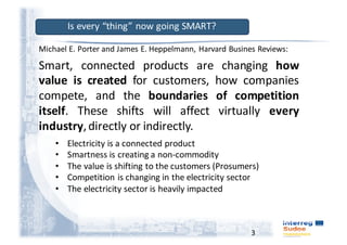 3
Smart, connected products are changing how
value is created for customers, how companies
compete, and the boundaries of competition
itself. These shifts will affect virtually every
industry,directly or indirectly.
Michael	E.	Porter and	James	E.	Heppelmann,	Harvard	Busines Reviews:
Is	every	“thing”	now	going	SMART?
• Electricity	is	a	connected	product
• Smartness	is	creating	a	non-commodity
• The	value	is	shifting	to	the	customers	(Prosumers)
• Competition	is	changing	in	the	electricity	sector
• The	electricity	sector	is	heavily	impacted
 