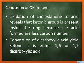 Conclusion of OH in sterol
• Oxidation of cholestanone to acid
reveals that ketonic group is present
inside the ring because the acid
formed are less carbon number.
• Conversion of dicarboxylic acid yield
ketone it is either 1,6 or 1,7
dicarboxylic acid
 