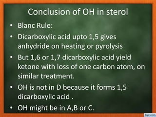 Conclusion of OH in sterol
• Blanc Rule:
• Dicarboxylic acid upto 1,5 gives
anhydride on heating or pyrolysis
• But 1,6 or 1,7 dicarboxylic acid yield
ketone with loss of one carbon atom, on
similar treatment.
• OH is not in D because it forms 1,5
dicarboxylic acid .
• OH might be in A,B or C.
 